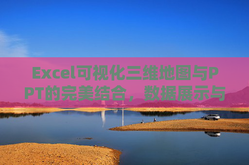 Excel可视化三维地图与PPT的完美结合,数据展示与汇报的新选择 Excel可视化三维地图与PPT的完美结合,数据展示与汇报的新选择